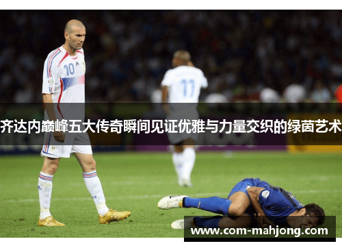 齐达内巅峰五大传奇瞬间见证优雅与力量交织的绿茵艺术 齐达内巅峰五大传奇瞬间见证优雅与力量交织的绿茵艺术