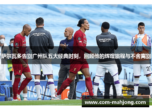 萨尔瓦多告别广州队五大经典时刻，回顾他的辉煌旅程与不舍离别