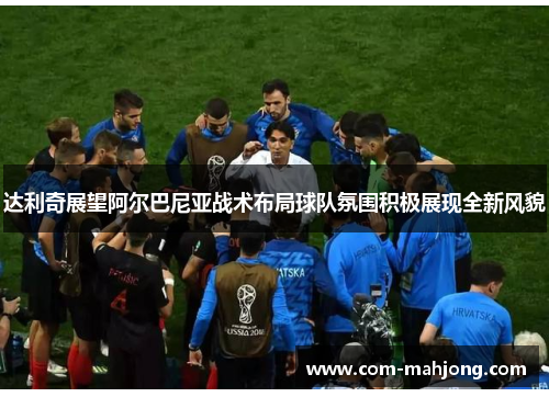 达利奇展望阿尔巴尼亚战术布局球队氛围积极展现全新风貌 达利奇展望阿尔巴尼亚战术布局球队氛围积极展现全新风貌
