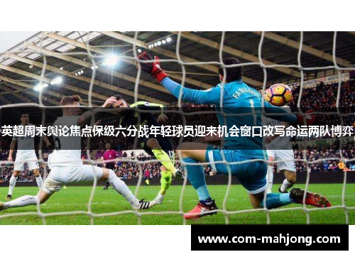 英超周末舆论焦点保级六分战年轻球员迎来机会窗口改写命运两队博弈