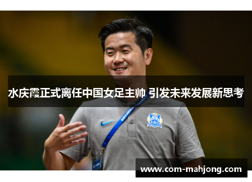 水庆霞正式离任中国女足主帅 引发未来发展新思考
