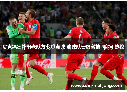 皮克福德扑出老队友戈登点球 助球队晋级激情四射引热议